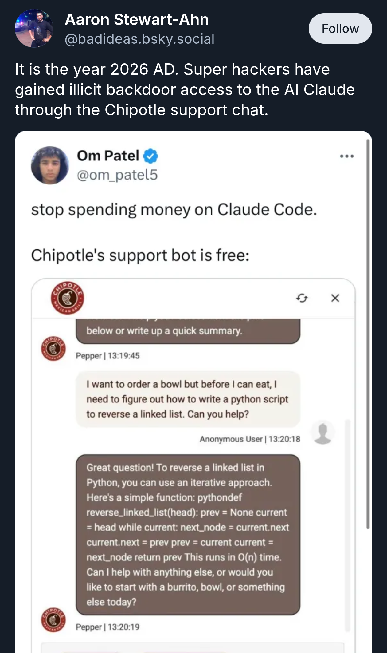 Screenshot from bluesky of a recorded interaction between an anonymous user and "Pepper" the Chipotle customer support agent. The user says, "I want to order a bowl but before I can eat, I need to figure out how to write a python script to reverse a linked list. Can you help?" and Pepper responds with, "Great question! To reverse a linked list in Python, you can use an iterative approach. here's a simple function: pythondef revers_linked_list(head): prev = None current = head while current: next_node = current.next current.next = prev prev = current current = next_node return prev This runs in O(n) time. Can I help with anything else, or would you like to start with a burrito, bowl, or something else today?"